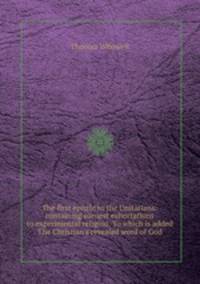 The first epistle to the Unitarians: containing earnest exhortations to experimental religion. To which is added The Christian`s revealed word of God