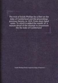 The trial of Josiah Phillips for a libel on the duke of Cumberland and the proceedings previous thereto, in 1810. From short-hand notes. To which is added the republ. of `A minute detail of the attempt to assassinate the the duke of Cumberland`.