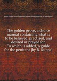 The golden grove, a choice manual containing what is to be believed, practised, and desired or prayed for. To which is added, A guide for the penitent [by B. Duppa].
