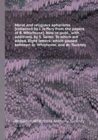 Moral and religious aphorisms [collected by J. Jeffery from the papers of B. Whichcote]. Now re-publ., with additions, by S. Salter. To which are added, Eight letters: which passed between dr. Whichcote, and dr. Tuckney