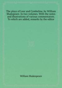 The plays of Lear and Cymbeline, by William Shakspeare. In two volumes. With the notes and illustrations of various commentators. To which are added, remarks by the editor