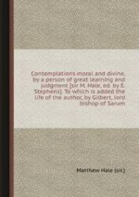 Contemplations moral and divine, by a person of great learning and judgment [sir M. Hale, ed. by E. Stephens]. To which is added the life of the author, by Gilbert, lord bishop of Sarum