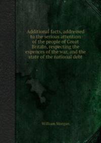 Additional facts, addressed to the serious attention of the people of Great Britain, respecting the expences of the war, and the state of the national debt