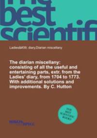 The diarian miscellany: consisting of all the useful and entertaining parts, extr. from the Ladies` diary, from 1704 to 1773. With additional solutions and improvements. By C. Hutton