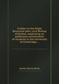 A letter to the Right Reverend John, Lord Bishop of Bristol, respecting an additional examination of students in the University of Cambridge ...