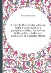 A reply to the counter-address; being a vindication of a pamphlet entitled, An address to the public, on the late dismission of a general officer