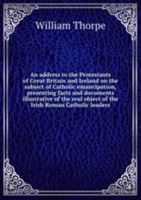 An address to the Protestants of Great Britain and Ireland on the subject of Catholic emancipation, presenting facts and documents illustrative of the real object of the Irish Roman Catholic leaders