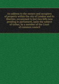 An address to the owners and occupiers of property within the city of London and its liberties; occasioned ry [sic] two bills now pending in parliament, upon the subject of tythes, by a member of the Court of common council