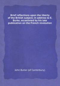 Brief reflections upon the liberty of the British subject; in address to E. Burke, occasioned by his late publication on the French revolution