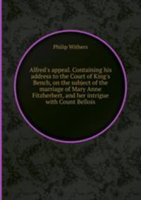 Alfred`s appeal. Containing his address to the Court of King`s Bench, on the subject of the marriage of Mary Anne Fitzherbert, and her intrigue with Count Bellois