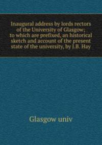 Inaugural address by lords rectors of the University of Glasgow; to which are prefixed, an historical sketch and account of the present state of the university, by J.B. Hay