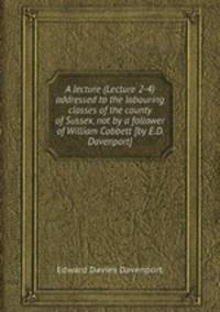 A lecture (Lecture 2-4) addressed to the labouring classes of the county of Sussex, not by a follower of William Cobbett [by E.D. Davenport].