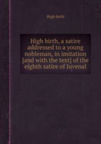 High birth, a satire addressed to a young nobleman, in imitation [and with the text] of the eighth satire of Juvenal