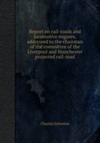 Report on rail-roads and locomotive engines, addressed to the chairman of the committee of the Liverpool and Manchester projected rail-road