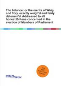 The balance: or the merits of Whig and Tory, exactly weigh`d and fairly determin`d. Addressed to all honest Britons concerned in the election of Members of Parliament