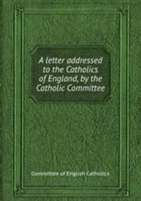 A letter addressed to the Catholics of England, by the Catholic Committee