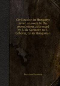 Civilization in Hungary: seven answers to the seven letters addressed by B. de Szemere to R. Cobden, by an Hungarian