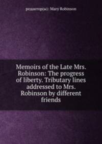 Memoirs of the Late Mrs. Robinson: The progress of liberty. Tributary lines addressed to Mrs. Robinson by different friends