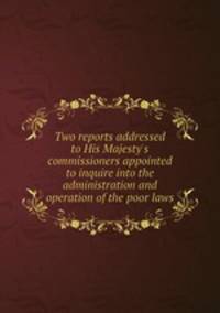 Two reports addressed to His Majesty`s commissioners appointed to inquire into the administration and operation of the poor laws