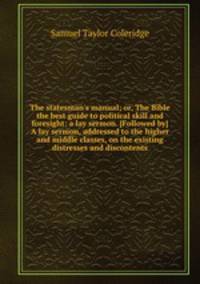 The statesman`s manual; or, The Bible the best guide to political skill and foresight: a lay sermon. [Followed by] A lay sermon, addressed to the higher and middle classes, on the existing distresses and discontents