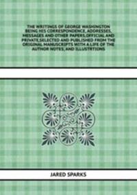 THE WRITINGS OF GEORGE WASHINGTON BEING HIS CORRESPONDENCE, ADDRESSES,MESSAGES AND OTHER PAPERS,OFFICIAL AND PRIVATE,SELECTED AND PUBLISHED FROM THE ORIGINAL MANUSCRIPTS WITH A LIFE OF THE AUTHOR NOTES, AND ILLUSTRTIONS
