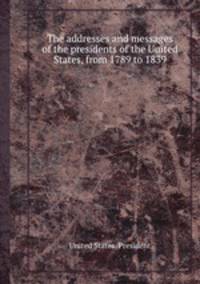 The addresses and messages of the presidents of the United States, from 1789 to 1839