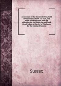 An account of the Sussex election, held at Chichester, March 13, 1820, and eight following days, with the addresses &c. including the poll book (A poll taken at the city of Chichester for the county of Sussex).