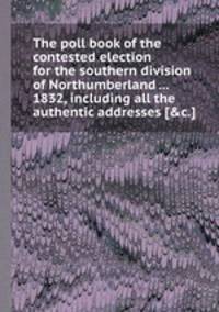 The poll book of the contested election for the southern division of Northumberland ... 1832, including all the authentic addresses [&c.].