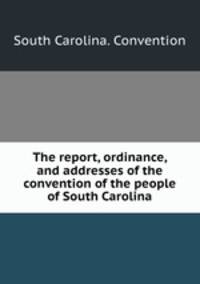 The report, ordinance, and addresses of the convention of the people of South Carolina