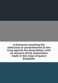 A discourse touching the addresses or presentments to the king against the Association, with an account of the association made in the reign of queen Elizabeth