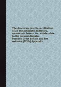 The American gazette, a collection of all the authentic addresses, memorials, letters, &c. which relate to the present disputes between Great Britain and her colonies. [With] Appendix