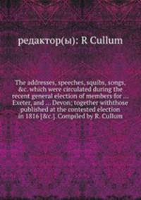 The addresses, speeches, squibs, songs, &c. which were circulated during the recent general election of members for ... Exeter, and ... Devon; together withthose published at the contested election in 1816 [&c.]. Compiled by R. Cullum