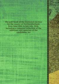 The poll-book of the contested election for the county of Northumberland, from June 20th to July 6th, 1826, including a complete collection of the addresses and speeches of the candidates, &c