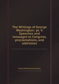 The Writings of George Washington: pt. V. Speeches and messages to Congress, proclamations, and addresses