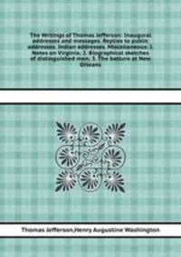 The Writings of Thomas Jefferson: Inaugural addresses and messages. Replies to public addresses. Indian addresses. Miscellaneous: l. Notes on Virginia; 2. Biographical sketches of distinguished men; 3. The batture at New Orleans