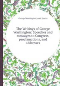 The Writings of George Washington: Speeches and messages to Congress, proclamations, and addresses