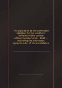 The poll book of the contested election for the northern division of the county of Northumberland ... 1847 ... including the addresses, speeches &c. of the candidates