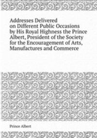 Addresses Delivered on Different Public Occasions by His Royal Highness the Prince Albert, President of the Society for the Encouragement of Arts, Manufactures and Commerce