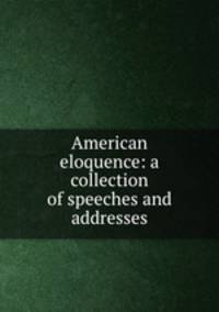 American eloquence: a collection of speeches and addresses