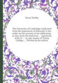 The University of Cambridge vindicated from the imputation of disloyalty it lies under on the account of not addressing: as also, from the malicious ... aspersions of Dr. B----ly, late master of Trinity College; ... Written by the author