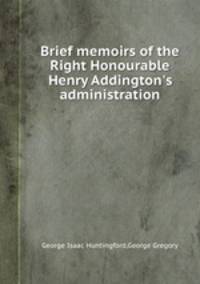 Brief memoirs of the Right Honourable Henry Addington`s administration
