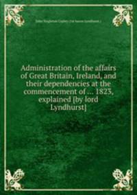 Administration of the affairs of Great Britain, Ireland, and their dependencies at the commencement of ... 1823, explained [by lord Lyndhurst].