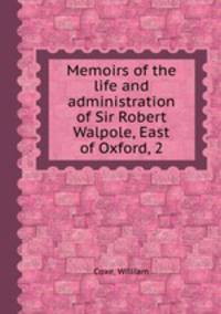 Memoirs of the life and administration of Sir Robert Walpole, East of Oxford, 2