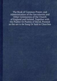 The Book of Common Prayer, and Administration of the Sacraments and Other Ceremonies of the Church of England and Ireland, Together with the Psalter Or Psalms of David, Pointed as the are to be Sung Or Said in Churches