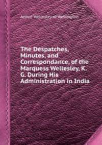 The Despatches, Minutes, and Correspondance, of the Marquess Wellesley, K. G. During His Administration in India