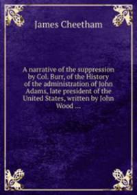 A narrative of the suppression by Col. Burr, of the History of the administration of John Adams, late president of the United States, written by John Wood ...