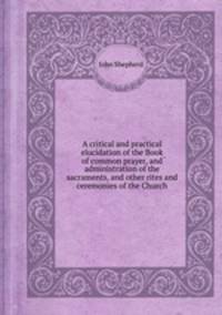 A critical and practical elucidation of the Book of common prayer, and administration of the sacraments, and other rites and ceremonies of the Church