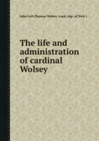 The life and administration of cardinal Wolsey