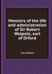 Memoirs of the life and administration of Sir Robert Walpole, earl of Orford