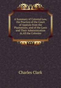 A Summary of Colonial Law, the Practice of the Court of Appeals from the Plantations, and of the Laws and Their Administration in All the Colonies